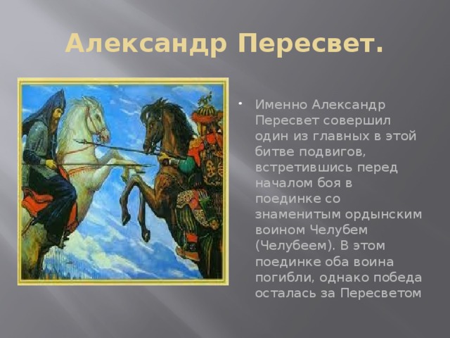 Александр Пересвет. Именно Александр Пересвет совершил один из главных в этой битве подвигов, встретившись перед началом боя в поединке со знаменитым ордынским воином Челубем (Челубеем). В этом поединке оба воина погибли, однако победа осталась за Пересветом 