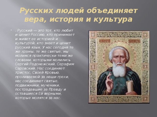 Русских людей объединяет вера, история и культура . Русский — это тот, кто любит и ценит Россию, кто принимает и живет ее историей и культурой, кто знает и ценит русский язык. У нас сегодня те же храмы, те же святые, мы молимся практически теми же словами, которыми молились Сергий Радонежский, Серафим Саровский. Нас соединяет Христос, Своей Кровью, проливаемой за наши грехи, нас соединяют святые, подвижники, мученики, пострадавшие за Правду и оставшиеся Ей верными, которые молятся за нас. 