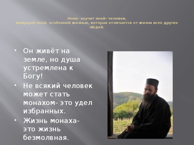 Инок- значит иной- человек,  живущий иной, особенной жизнью, которая отличается от жизни всех других людей. Он живёт на земле, но душа устремлена к Богу! Не всякий человек может стать монахом- это удел избранных. Жизнь монаха- это жизнь безмолвная. 