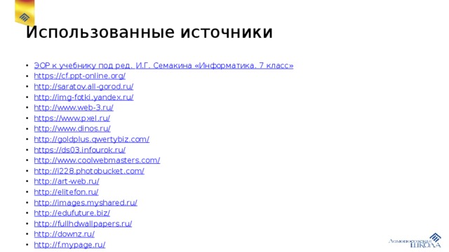 Использованные источники ЭОР к учебнику под ред. И.Г. Семакина «Информатика. 7 класс» https :// cf.ppt-online.org/ http:// saratov.all-gorod.ru/ http:// img-fotki.yandex.ru/ http:// www.web-3.ru/ https:// www.pxel.ru/ http:// www.dinos.ru/ http:// goldplus.qwertybiz.com/ https:// ds03.infourok.ru/ http:// www.coolwebmasters.com/ http:// i228.photobucket.com/ http:// art-web.ru/ http:// elitefon.ru/ http:// images.myshared.ru/ http:// edufuture.biz/ http:// fullhdwallpapers.ru/ http:// downz.ru/ http:// f.mypage.ru/ 