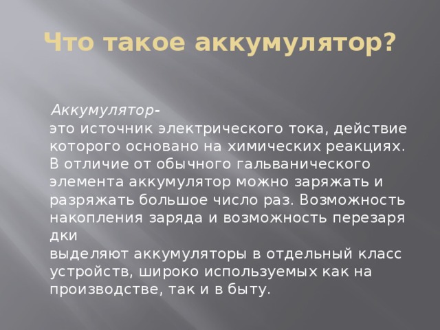 Что такое аккумулятор?  Аккумулятор- это источник электрического тока, действие которого основано на химических реакциях. В отличие от обычного гальванического элемента аккумулятор можно заряжать и разряжать большое число раз. Возможность накопления заряда и возможность перезарядки выделяют аккумуляторы в отдельный класс устройств, широко используемых как на производстве, так и в быту. 