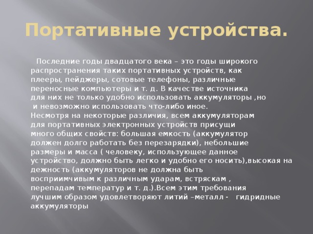 Портативные устройства.  Последние годы двадцатого века – это годы широкого распространения таких портативных устройств, как плееры, пейджеры, сотовые телефоны, различные переносные компьютеры и т. д. В качестве источника для них не только удобно использовать аккумуляторы ,но  и невозможно использовать что-либо иное. Несмотря на некоторые различия, всем аккумуляторам для портативных электронных устройств присущи много общих свойств: большая емкость (аккумулятор должен долго работать без перезарядки), небольшие размеры и масса ( человеку, использующее данное устройство, должно быть легко и удобно его носить),высокая надежность (аккумуляторов не должна быть восприимчивым к различным ударам, встряскам , перепадам температур и т. д.).Всем этим требования лучшим образом удовлетворяют литий –металл - гидридные  аккумуляторы 
