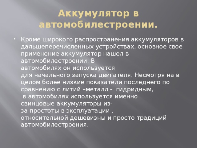 Аккумулятор в автомобилестроении. Кроме широкого распространения аккумуляторов в дальшеперечисленных устройствах, основное свое применение аккумулятор нашел в автомобилестроении. В автомобилях он используется для начального запуска двигателя. Несмотря на в целом более низкие показатели последнего по сравнению с литий –металл - гидридным,  в автомобилях используется именно свинцовые аккумуляторы из-за простоты в эксплуатации , относительной дешевизны и просто традиций автомобилестроения. 