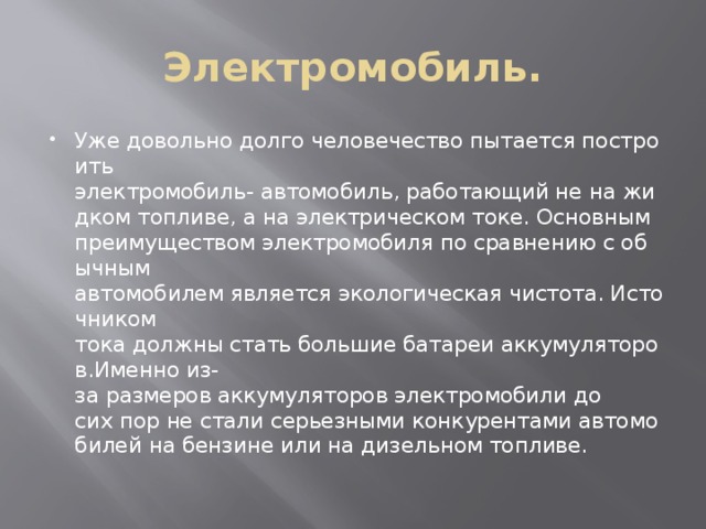 Электромобиль. Уже довольно долго человечество пытается построить электромобиль- автомобиль, работающий не на жидком топливе, а на электрическом токе. Основным преимуществом электромобиля по сравнению с обычным автомобилем является экологическая чистота. Источником тока должны стать большие батареи аккумуляторов.Именно из-за размеров аккумуляторов электромобили до сих пор не стали серьезными конкурентами автомобилей на бензине или на дизельном топливе. 