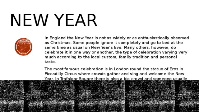 new year In England the New Year is not as widely or as enthusiastically observed as Christmas. Some people ignore it completely and go to bed at the same time as usual on New Year's Eve. Many others, however, do celebrate it in one way or another, the type of celebration varying very much according to the local custom, family tradition and personal taste. The most famous celebration is in London round the statue of Eros in Piccadilly Circus where crowds gather and sing and welcome the New Year. In Trafalgar Square there is also a big crowd and someone usually falls into the fountain. 