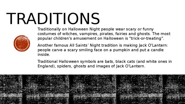 Traditions Traditionally on Halloween Night people wear scary or funny costumes of witches, vampires, pirates, fairies and ghosts. The most popular children's amusement on Halloween is 