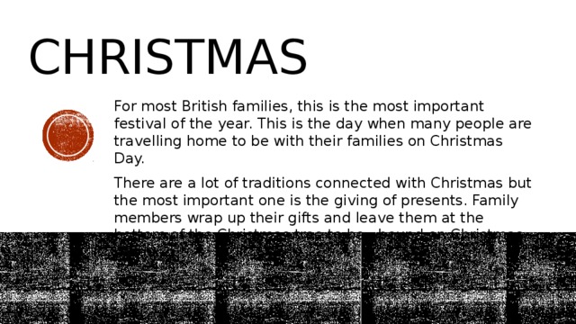 Christmas For most British families, this is the most important festival of the year. This is the day when many people are travelling home to be with their families on Christmas Day. There are a lot of traditions connected with Christmas but the most important one is the giving of presents. Family members wrap up their gifts and leave them at the bottom of the Christmas tree to be «bound on Christmas morning. 