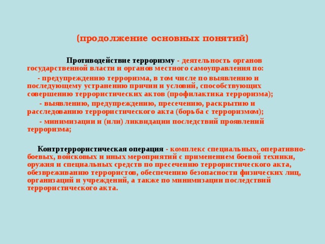  (продолжение основных понятий)  Противодействие терроризму - деятельность органов государственной власти и органов местного самоуправления по:  - предупреждению терроризма, в том числе по выявлению и последующему устранению причин и условий, способствующих совершению террористических актов (профилактика терроризма);  - выявлению, предупреждению, пресечению, раскрытию и расследованию террористического акта (борьба с терроризмом);  - минимизации и (или) ликвидации последствий проявлений терроризма;   Контртеррористическая операция - комплекс специальных, оперативно-боевых, войсковых и иных мероприятий с применением боевой техники, оружия и специальных средств по пресечению террористического акта, обезвреживанию террористов, обеспечению безопасности физических лиц, организаций и учреждений, а также по минимизации последствий террористического акта.  