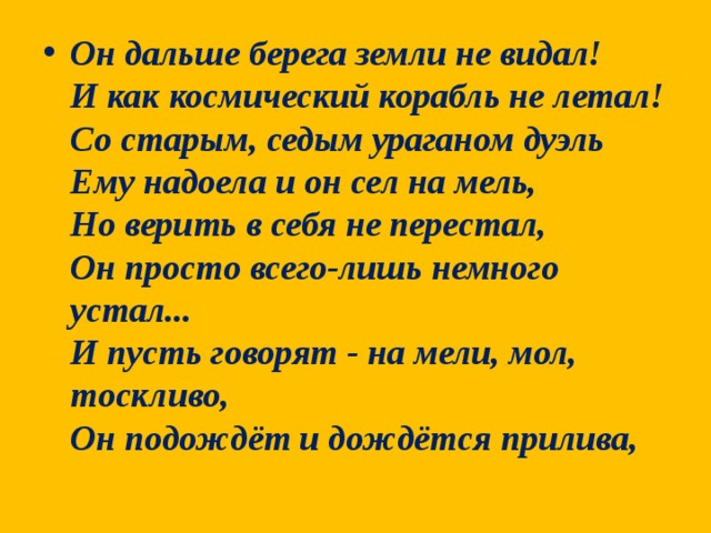 Он дальше берега земли не видал!  И как космический корабль не летал!  Со старым, седым ураганом дуэль  Ему надоела и он сел на мель,  Но верить в себя не перестал,  Он просто всего-лишь немного устал...  И пусть говорят - на мели, мол, тоскливо,  Он подождёт и дождётся прилива,  