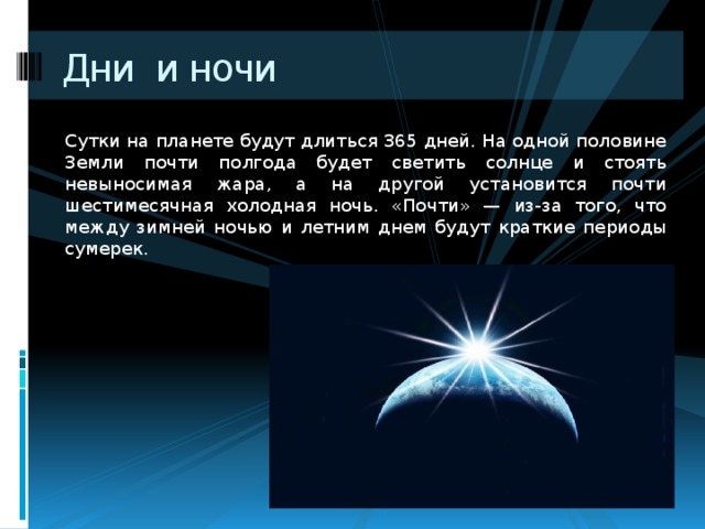 Дни и ночи Сутки на планете будут длиться 365 дней. На одной половине Земли почти полгода будет светить солнце и стоять невыносимая жара, а на другой установится почти шестимесячная холодная ночь. «Почти» — из-за того, что между зимней ночью и летним днем будут краткие периоды сумерек. 