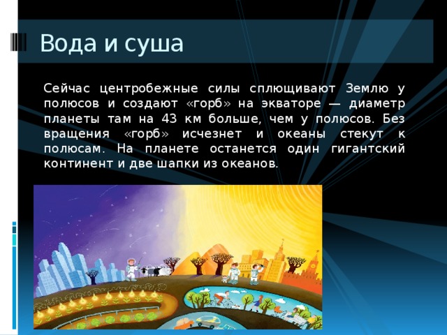 Вода и суша Сейчас центробежные силы сплющивают Землю у полюсов и создают «горб» на экваторе — диаметр планеты там на 43 км больше, чем у полюсов. Без вращения «горб» исчезнет и океаны стекут к полюсам. На планете останется один гигантский континент и две шапки из океанов. 