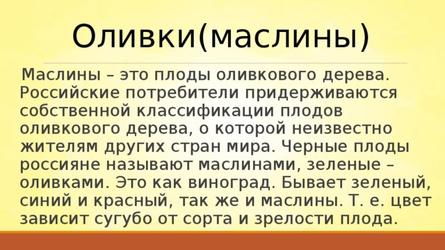 Оливки(маслины) Маслины – это плоды оливкового дерева. Российские потребители придерживаются собственной классификации плодов оливкового дерева, о которой неизвестно жителям других стран мира. Черные плоды россияне называют маслинами, зеленые – оливками. Это как виноград. Бывает зеленый, синий и красный, так же и маслины. Т. е. цвет зависит сугубо от сорта и зрелости плода. 