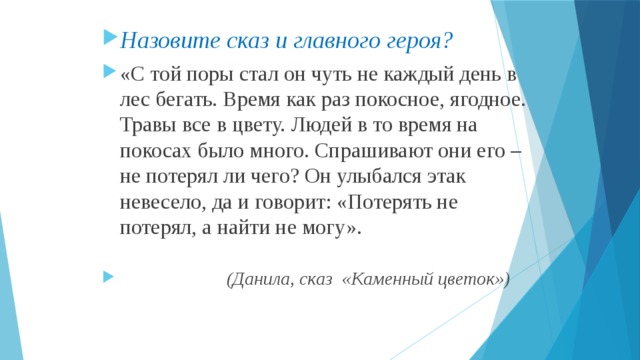 Назовите сказ и главного героя? «С той поры стал он чуть не каждый день в лес бегать. Время как раз покосное, ягодное. Травы все в цвету. Людей в то время на покосах было много. Спрашивают они его – не потерял ли чего? Он улыбался этак невесело, да и говорит: «Потерять не потерял, а найти не могу».  (Данила, сказ «Каменный цветок») 