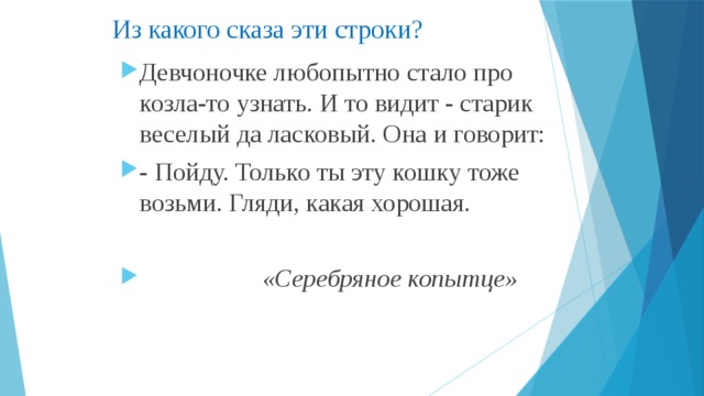 Из какого сказа эти строки? Девчоночке любопытно стало про козла-то узнать. И то видит - старик веселый да ласковый. Она и говорит: - Пойду. Только ты эту кошку тоже возьми. Гляди, какая хорошая.  «Серебряное копытце»  