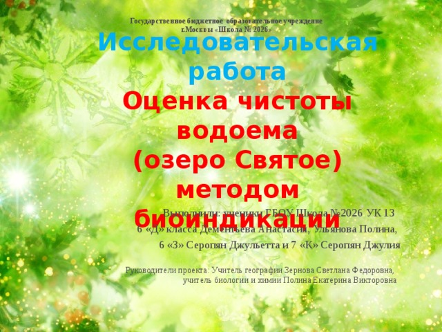 Государственное бюджетное образовательное учреждение г.Москвы «Школа № 2026»  Исследовательская работа  Оценка чистоты водоема  (озеро Святое) методом биоиндикации   Выполнили: ученики ГБОУ Школа №2026 УК 13  6 «Д» класса Дементьева Анастасия, Ульянова Полина, 6 «З» Серопян Джульетта и 7 «К» Серопян Джулия Руководители проекта: Учитель географии Зернова Светлана Федоровна, учитель биологии и химии Полина Екатерина Викторовна  