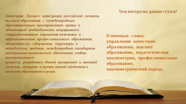     Чем интересна данная статья? Аннотация:  Процесс интеграции российской системы высшего образования с международным образовательным пространством привел к объективной необходимости непрерывного совершенствования управления качеством и эффективностью профессионального образования, обновления его содержания, структуры и методологии, введения международных стандартов материально-технического обеспечения учебно-воспитательного процесса, разработки единой внутренней и внешней системы контроля и оценки знаний студентов и качества образования в целом. Ключевые слова: управление качеством образования, высшее образование, педагогическая квалиметрия, профессиональное образование, квалиметрический подход. 