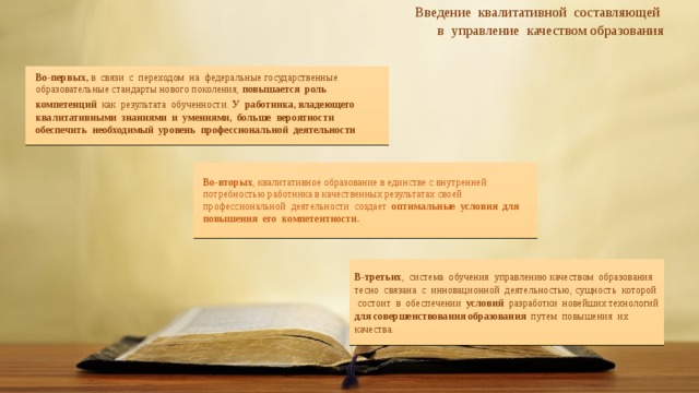     Введение квалитативной составляющей в управление качеством образования Во-первых, в связи с переходом на федеральные государственные образовательные стандарты нового поколения, повышается роль компетенций как результата обученности.  У работника, владеющего квалитативными знаниями и умениями, больше вероятности обеспечить необходимый уровень профессиональной деятельности Во-вторых , квалитативное образование в  единстве с внутренней потребностью работника в качественных результатах своей профессиональной деятельности создает оптимальные условия для повышения его компетентности. В-третьих , система обучения управлению качеством образования тесно связана с инновационной деятельностью, сущность которой состоит в обеспечении условий разработки новейших технологий для совершенствования образования путем повышения их качества. 