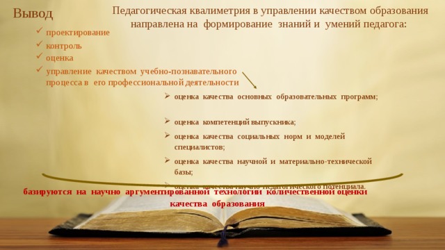     Педагогическая квалиметрия в управлении качеством образования направлена на формирование знаний и умений педагога: Вывод проектирование контроль оценка управление качеством учебно-познавательного процесса в его профессиональной деятельности оценка качества основных образовательных программ; оценка компетенций выпускника; оценка качества социальных норм и моделей специалистов; оценка качества научной и материально-технической базы; оценка качества научно-педагогического потенциала. базируются на научно аргументированной технологии количественной оценки качества образования 