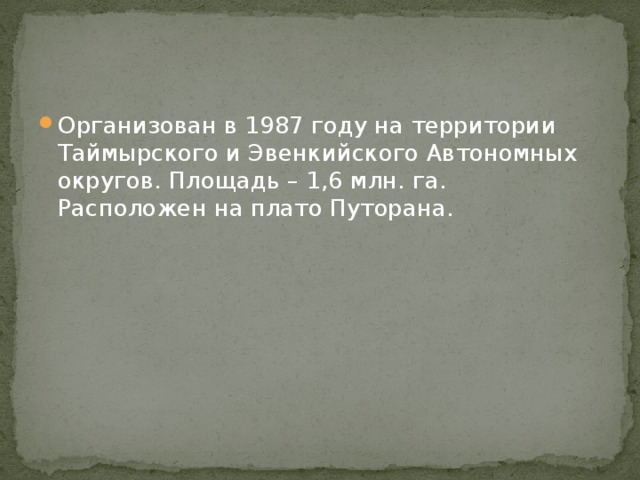 Организован в 1987 году на территории Таймырского и Эвенкийского Автономных округов. Площадь – 1,6 млн. га. Расположен на плато Путорана. 