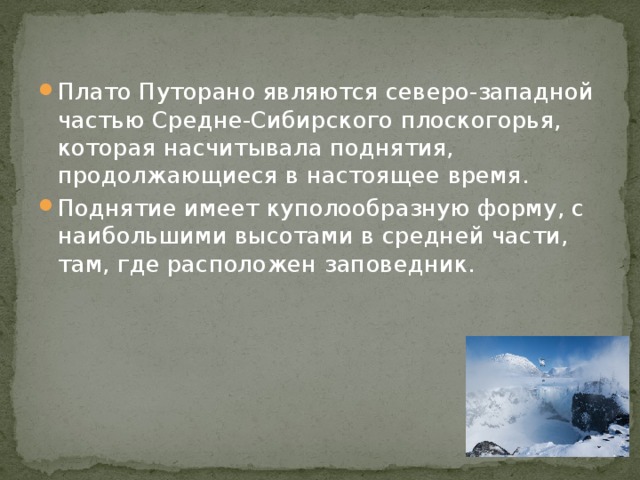 Плато Путорано являются северо-западной частью Средне-Сибирского плоскогорья, которая насчитывала поднятия, продолжающиеся в настоящее время. Поднятие имеет куполообразную форму, с наибольшими высотами в средней части, там, где расположен заповедник. 