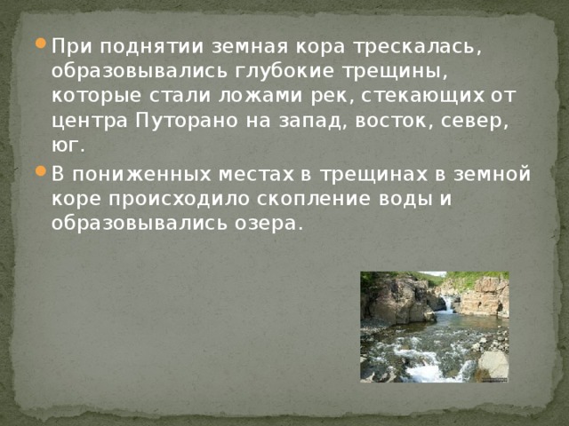 При поднятии земная кора трескалась, образовывались глубокие трещины, которые стали ложами рек, стекающих от центра Путорано на запад, восток, север, юг. В пониженных местах в трещинах в земной коре происходило скопление воды и образовывались озера. 