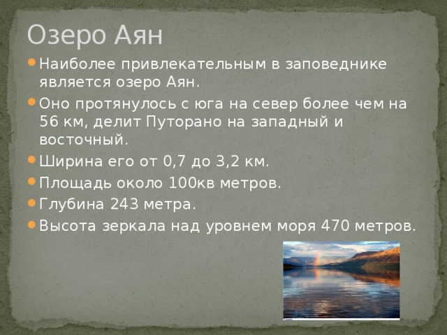 Озеро Аян Наиболее привлекательным в заповеднике является озеро Аян. Оно протянулось с юга на север более чем на 56 км, делит Путорано на западный и восточный. Ширина его от 0,7 до 3,2 км. Площадь около 100кв метров. Глубина 243 метра. Высота зеркала над уровнем моря 470 метров. 