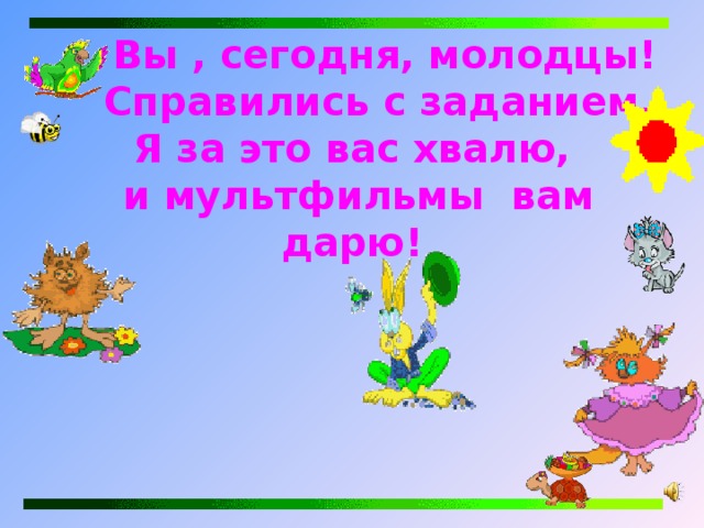    Вы , сегодня, молодцы!  Справились с заданием.  Я за это вас хвалю,  и мультфильмы вам дарю! 