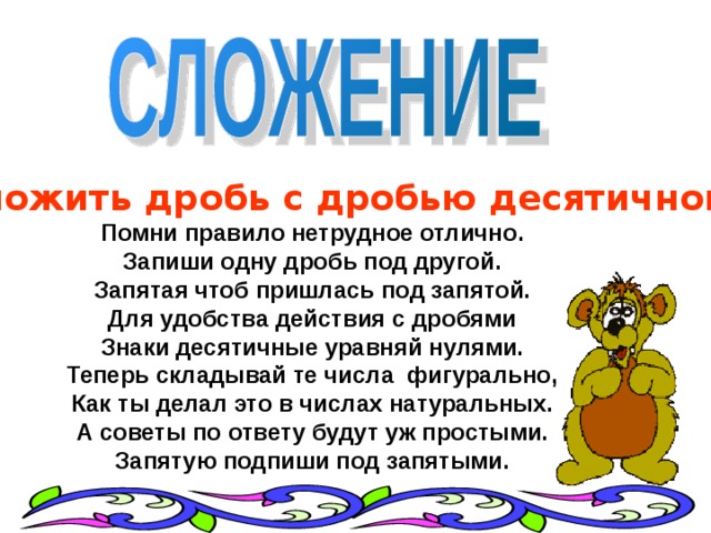   Чтоб сложить дробь с дробью десятичной ,  Помни правило нетрудное отлично.  Запиши одну дробь под другой.  Запятая чтоб пришлась под запятой.  Для удобства действия с дробями  Знаки десятичные уравняй нулями.  Теперь складывай те числа  фигурально,  Как ты делал это в числах натуральных.  А советы по ответу будут уж простыми.  Запятую подпиши под запятыми. 