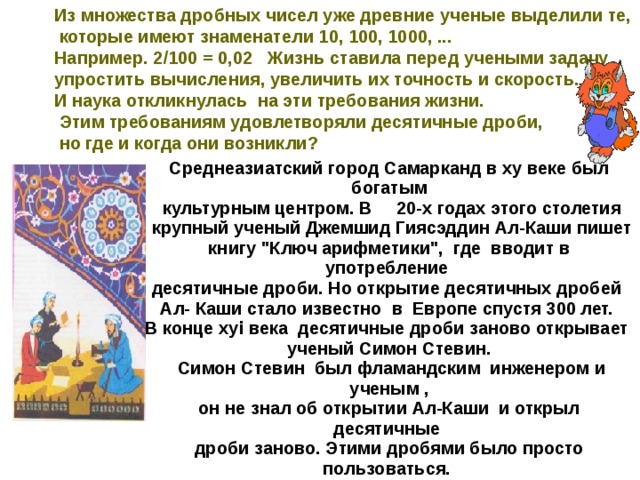 Из множества дробных чисел уже древние ученые выделили те,  которые имеют знаменатели 10, 100, 1000, ... Например. 2/100 = 0,02   Жизнь ставила перед учеными задачу упростить вычисления, увеличить их точность и скорость. И наука откликнулась  на эти требования жизни.  Этим требованиям удовлетворяли десятичные дроби,  но где и когда они возникли?  Среднеазиатский город Самарканд в ху веке был богатым  культурным центром. В     20-х годах этого столетия  крупный ученый Джемшид Гиясэддин Ал-Каши пишет книгу 