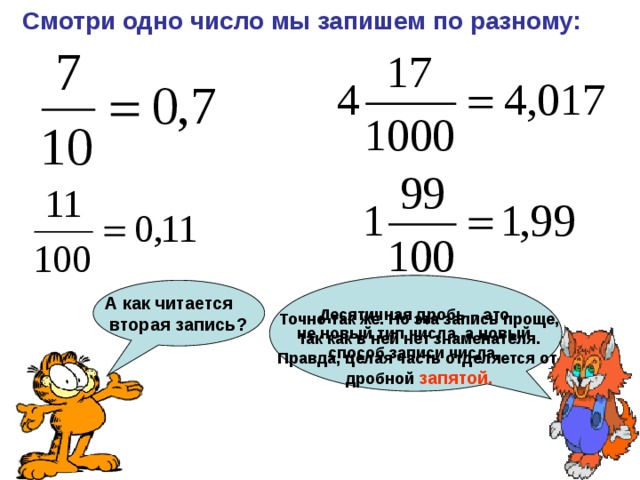 Смотри одно число мы запишем по разному: А как читается  вторая запись? Десятичная дробь – это не новый тип числа, а новый способ записи числа. Точно так же. Но эта запись проще, так как в ней нет знаменателя. Правда, целая часть отделяется от дробной запятой. 