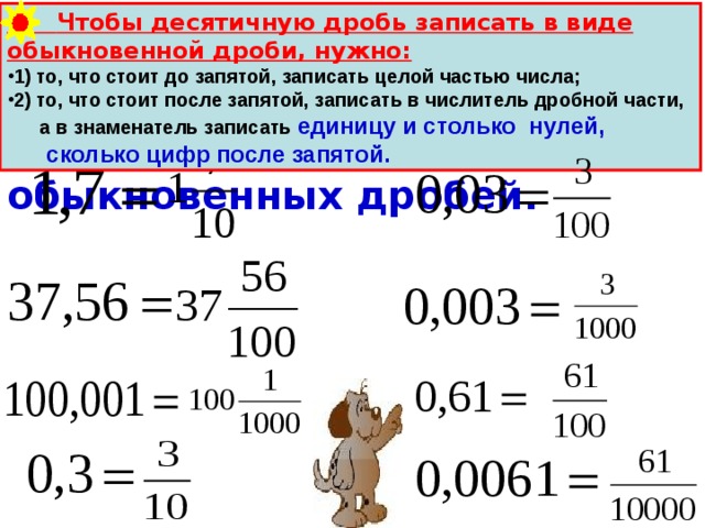  Чтобы десятичную дробь записать в виде обыкновенной дроби, нужно: 1) то, что стоит до запятой, записать целой частью числа; 2) то, что стоит после запятой, записать в числитель дробной части,  а в знаменатель записать единицу и столько нулей,  сколько цифр после запятой. Прочитайте десятичные дроби и запишите их в виде обыкновенных дробей. 