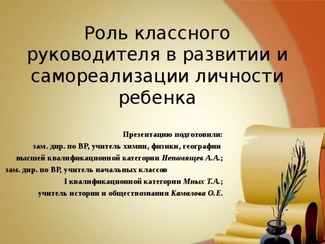 Роль классного руководителя в развитии и самореализации личности ребенка Презентацию подготовили: зам. дир. по ВР, учитель химии, физики, географии высшей квалификационной категории Непомящев А.А. ; зам. дир. по ВР, учитель начальных классов I квалификационной категории Мных Т.А. ; учитель истории и обществознания Камалова О.Е.  