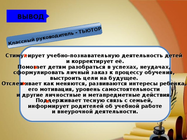 Классный руководитель - ТЬЮТОР ВЫВОД Стимулирует учебно-познавательную деятельность детей и корректирует её. Помогает детям разобраться в успехах, неудачах, сформулировать личный заказ к процессу обучения, выстроить цели на будущее. Отслеживает как меняются, развиваются интересы ребенка, его мотивация, уровень самостоятельности и другие личностные и метапредметные действия. Поддерживает тесную связь с семьей,  информирует родителей об учебной работе и внеурочной деятельности.  