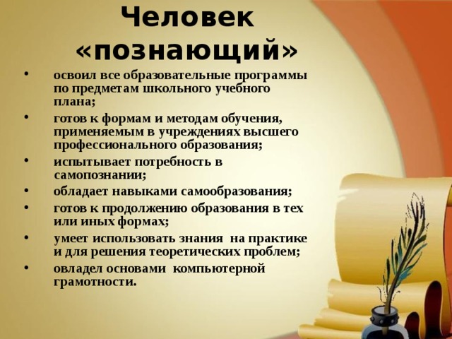 Человек «познающий» освоил все образовательные программы по предметам школьного учебного плана; готов к формам и методам обучения,  применяемым в учреждениях высшего  профессионального образования; испытывает потребность в самопознании; обладает навыками самообразования; готов к продолжению образования в тех или иных формах; умеет использовать знания на практике и для решения теоретических проблем; овладел основами компьютерной грамотности.   