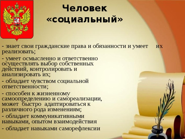 Человек «социальный» - знает свои гражданские права и обязанности и умеет их реализовать; - умеет осмысленно и ответственно  осуществлять выбор собственных  действий, контролировать и  анализировать их; - обладает чувством социальной  ответственности; - способен к жизненному  самоопределению и самореализации,  может быстро адаптироваться к  различного рода изменениям; - обладает коммуникативными  навыками, опытом взаимодействия - обладает навыками саморефлексии 