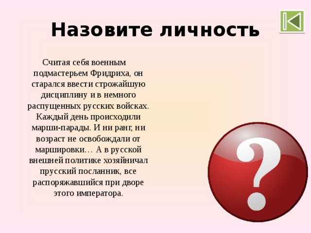 Назовите личность Считая себя военным подмастерьем Фридриха, он старался ввести строжайшую дисциплину и в немного распущенных русских войсках. Каждый день происходили марши-парады. И ни ранг, ни возраст не освобождали от маршировки… А в русской внешней политике хозяйничал прусский посланник, все распоряжавшийся при дворе этого императора. Петр III 
