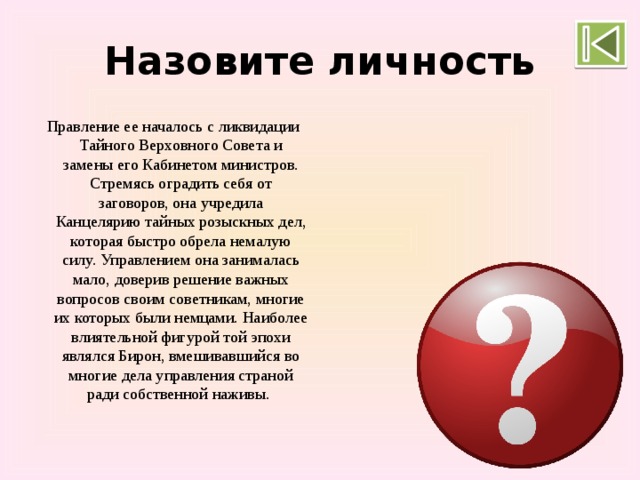 Назовите личность Правление ее началось с ликвидации Тайного Верховного Совета и замены его Кабинетом министров. Стремясь оградить себя от заговоров, она учредила Канцелярию тайных розыскных дел, которая быстро обрела немалую силу. Управлением она занималась мало, доверив решение важных вопросов своим советникам, многие их которых были немцами. Наиболее влиятельной фигурой той эпохи являлся Бирон, вмешивавшийся во многие дела управления страной ради собственной наживы.   Анна Иоановна 