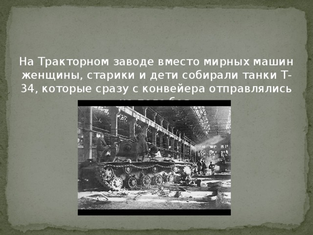 На Тракторном заводе вместо мирных машин женщины, старики и дети собирали танки Т-34, которые сразу с конвейера отправлялись на поле боя. 