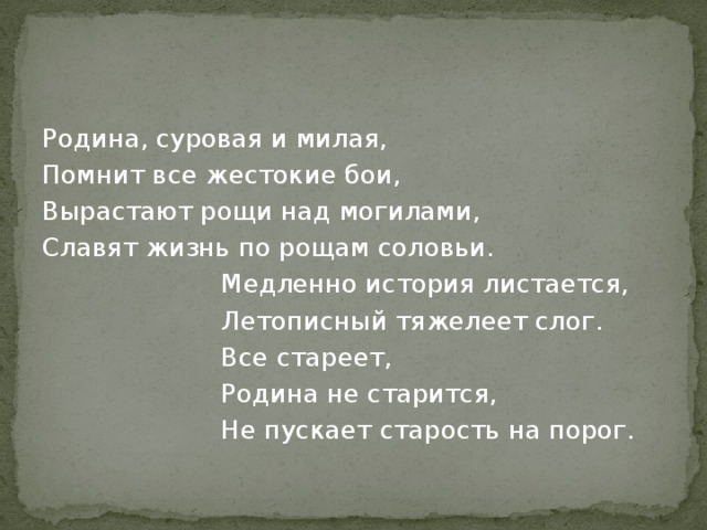Родина, суровая и милая, Помнит все жестокие бои, Вырастают рощи над могилами, Славят жизнь по рощам соловьи.  Медленно история листается,  Летописный тяжелеет слог.  Все стареет,  Родина не старится,  Не пускает старость на порог. 