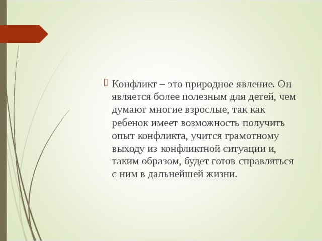 Конфликт – это природное явление. Он является более полезным для детей, чем думают многие взрослые, так как ребенок имеет возможность получить опыт конфликта, учится грамотному выходу из конфликтной ситуации и, таким образом, будет готов справляться с ним в дальнейшей жизни. Конфликт – это природное явление. Он является более полезным для детей, чем думают многие взрослые, так как ребенок имеет возможность получить опыт конфликта, учится грамотному выходу из конфликтной ситуации и, таким образом, будет готов справляться с ним в дальнейшей жизни. Конфликт – это природное явление. Он является более полезным для детей, чем думают многие взрослые, так как ребенок имеет возможность получить опыт конфликта, учится грамотному выходу из конфликтной ситуации и, таким образом, будет готов справляться с ним в дальнейшей жизни.  