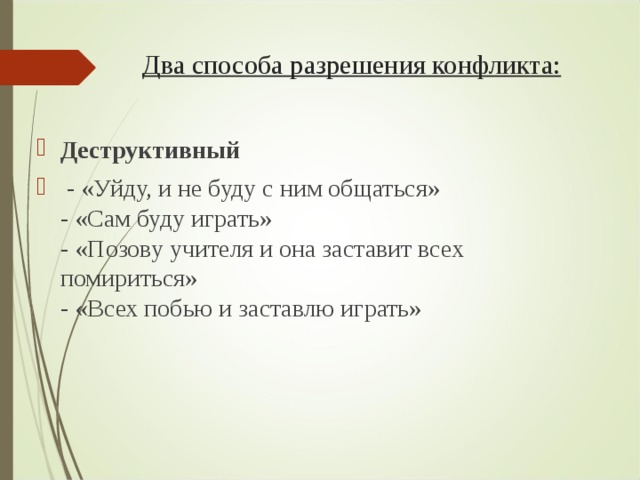 Два способа разрешения конфликта:   Деструктивный   - «Уйду, и не буду с ним общаться»  - «Сам буду играть»  - «Позову учителя и она заставит всех помириться»  - «Всех побью и заставлю играть»  