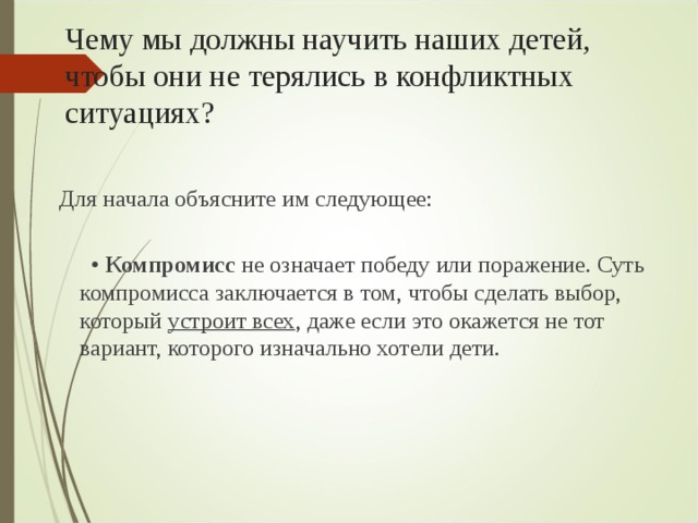 Чему мы должны научить наших детей, чтобы они не терялись в конфликтных ситуациях?  Для начала объясните им следующее:    •  Компромисс не означает победу или поражение. Суть компромисса заключается в том, чтобы сделать выбор, который устроит всех , даже если это окажется не тот вариант, которого изначально хотели дети.    