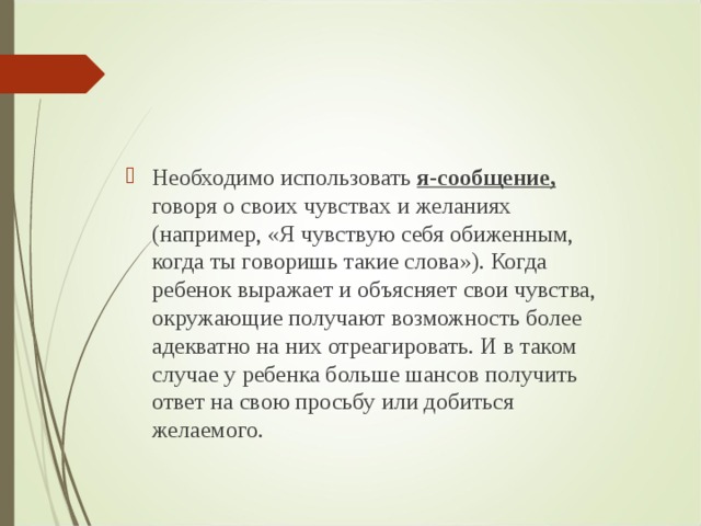 Необходимо использовать я-сообщение,  говоря о своих чувствах и желаниях (например, «Я чувствую себя обиженным, когда ты говоришь такие слова»). Когда ребенок выражает и объясняет свои чувства, окружающие получают возможность более адекватно на них отреагировать. И в таком случае у ребенка больше шансов получить ответ на свою просьбу или добиться желаемого.  