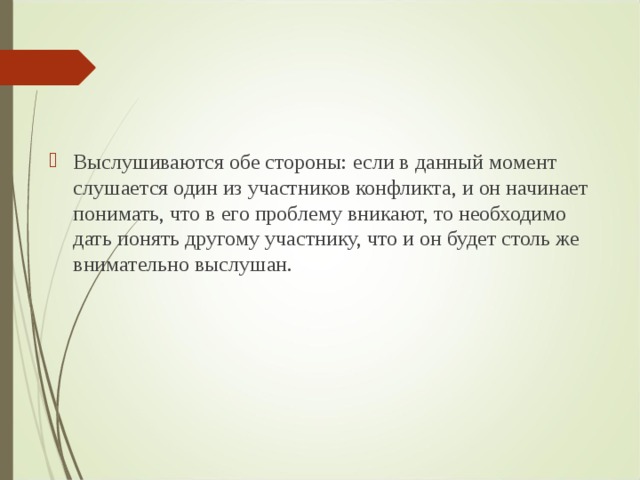 Выслушиваются обе стороны: если в данный момент слушается один из участников конфликта, и он начинает понимать, что в его проблему вникают, то необходимо дать понять другому участнику, что и он будет столь же внимательно выслушан.  