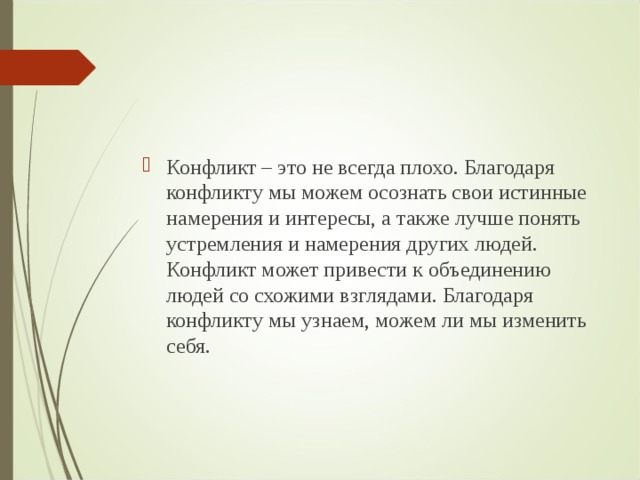 Конфликт – это не всегда плохо. Благодаря конфликту мы можем осознать свои истинные намерения и интересы, а также лучше понять устремления и намерения других людей. Конфликт может привести к объединению людей со схожими взглядами. Благодаря конфликту мы узнаем, можем ли мы изменить себя.  