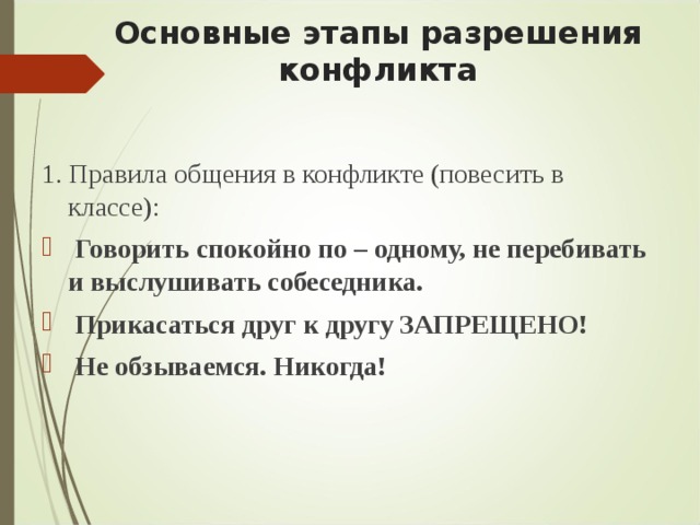 Основные этапы разрешения конфликта   1. Правила общения в конфликте (повесить в классе):  Говорить спокойно по – одному, не перебивать и выслушивать собеседника.  Прикасаться друг к другу ЗАПРЕЩЕНО!  Не обзываемся. Никогда!  