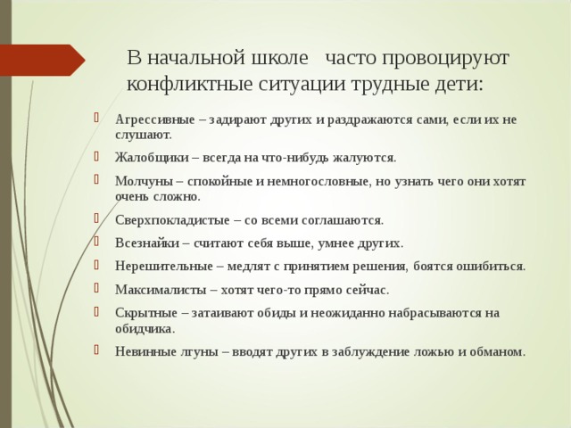 В начальной школе часто провоцируют конфликтные ситуации трудные дети: Агрессивные – задирают других и раздражаются сами, если их не слушают. Жалобщики – всегда на что-нибудь жалуются. Молчуны – спокойные и немногословные, но узнать чего они хотят очень сложно. Сверхпокладистые – со всеми соглашаются. Всезнайки – считают себя выше, умнее других. Нерешительные – медлят с принятием решения, боятся ошибиться. Максималисты – хотят чего-то прямо сейчас. Скрытные – затаивают обиды и неожиданно набрасываются на обидчика. Невинные лгуны – вводят других в заблуждение ложью и обманом. 