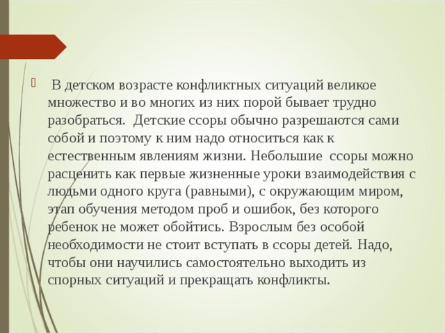  В детском возрасте конфликтных ситуаций великое множество и во многих из них порой бывает трудно разобраться. Детские ссоры обычно разрешаются сами собой и поэтому к ним надо относиться как к естественным явлениям жизни. Небольшие ссоры можно расценить как первые жизненные уроки взаимодействия с людьми одного круга (равными), с окружающим миром, этап обучения методом проб и ошибок, без которого ребенок не может обойтись. Взрослым без особой необходимости не стоит вступать в ссоры детей. Надо, чтобы они научились самостоятельно выходить из спорных ситуаций и прекращать конфликты.  