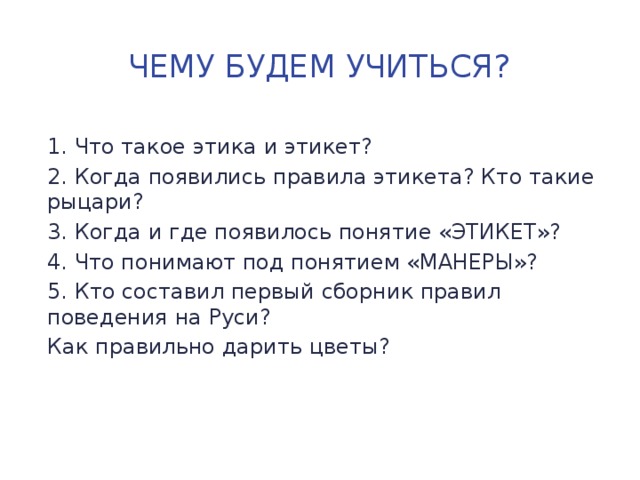 Чему будем учиться? 1. Что такое этика и этикет? 2. Когда появились правила этикета? Кто такие рыцари? 3. Когда и где появилось понятие «ЭТИКЕТ»? 4. Что понимают под понятием «МАНЕРЫ»? 5. Кто составил первый сборник правил поведения на Руси? Как правильно дарить цветы? 