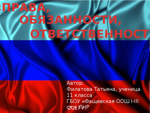 «ПРАВА, ОБЯЗАННОСТИ, ОТВЕТСТВЕННОСТЬ» Автор: Филатова Татьяна, ученица 11 класса ГБОУ «Фащевская ООШ I-III ст.» ЛНР 2017 г. 